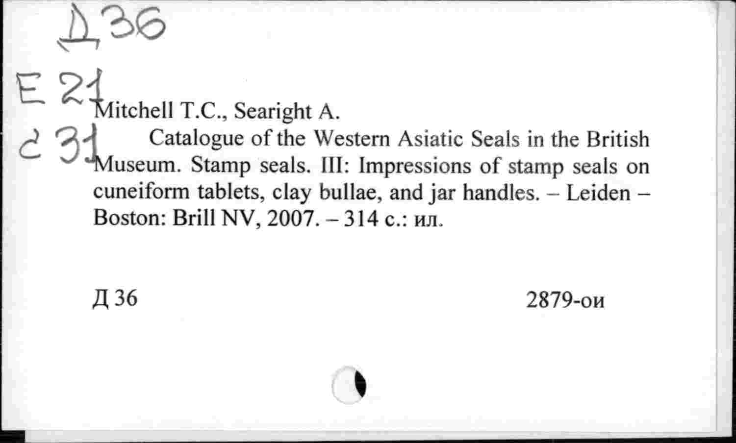 ﻿Mitchell T.C., Searight A.
L Catalogue of the Western Asiatic Seals in the British useum. Stamp seals. Ill: Impressions of stamp seals on cuneiform tablets, clay bullae, and jar handles. - Leiden -Boston: Brill NV, 2007. - 314 с.: ил.
Д36
2879-ои